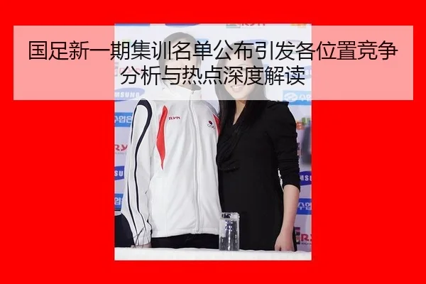 国足新一期集训名单公布引发各位置竞争分析与热点深度解读